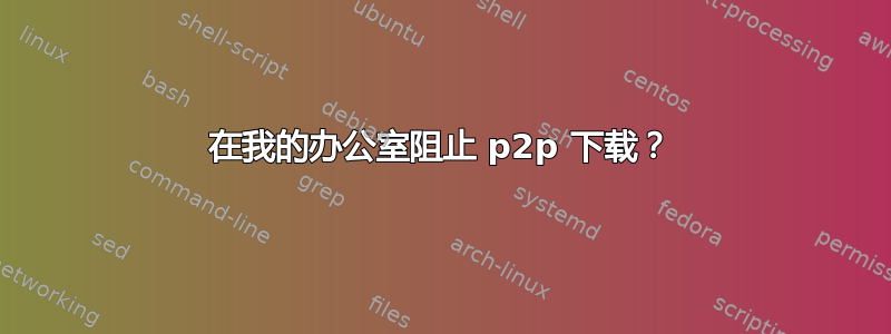 在我的办公室阻止 p2p 下载？