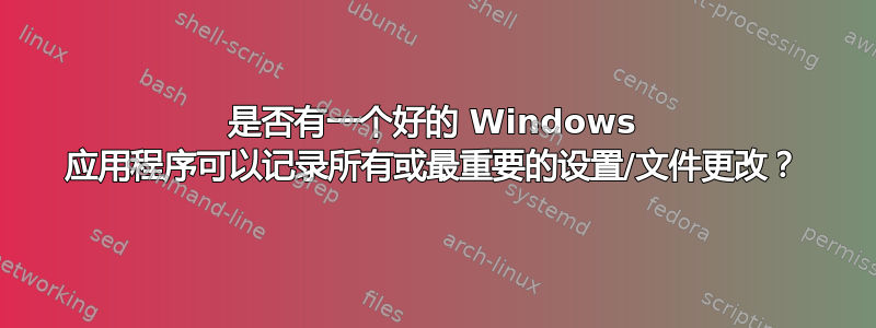 是否有一个好的 Windows 应用程序可以记录所有或最重要的设置/文件更改？