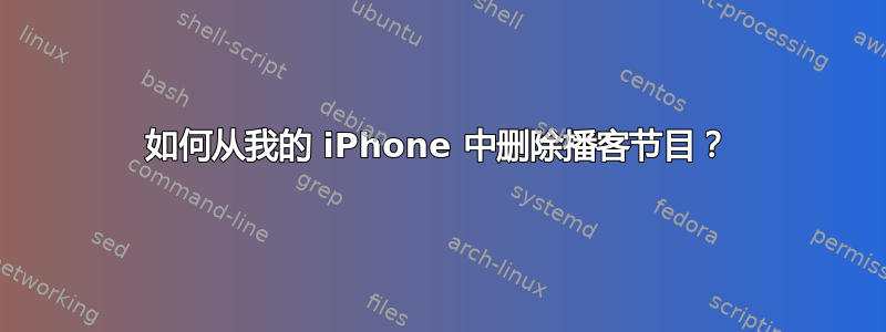 如何从我的 iPhone 中删除播客节目？