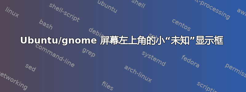 Ubuntu/gnome 屏幕左上角的小“未知”显示框