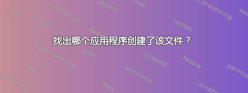 找出哪个应用程序创建了该文件？