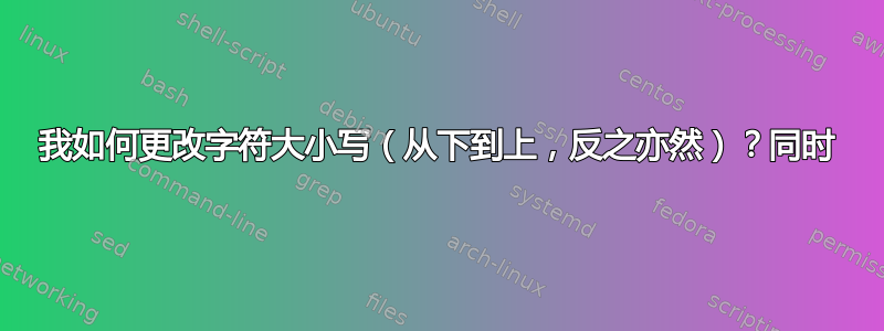 我如何更改字符大小写（从下到上，反之亦然）？同时