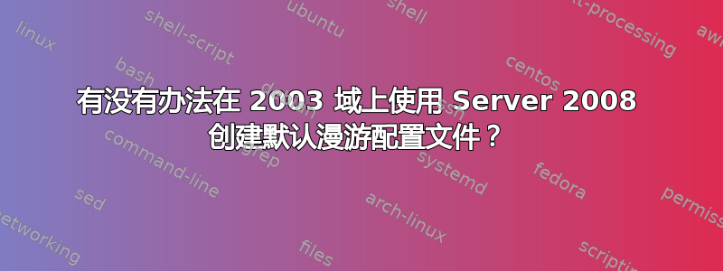 有没有办法在 2003 域上使用 Server 2008 创建默认漫游配置文件？