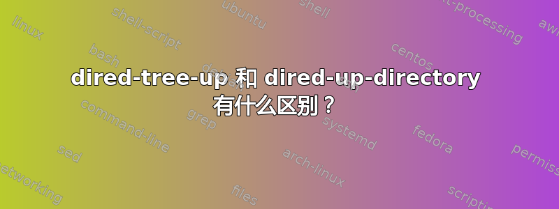 dired-tree-up 和 dired-up-directory 有什么区别？