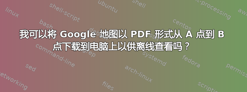 我可以将 Google 地图以 PDF 形式从 A 点到 B 点下载到电脑上以供离线查看吗？