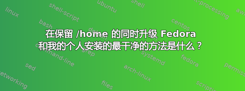 在保留 /home 的同时升级 Fedora 和我的个人安装的最干净的方法是什么？