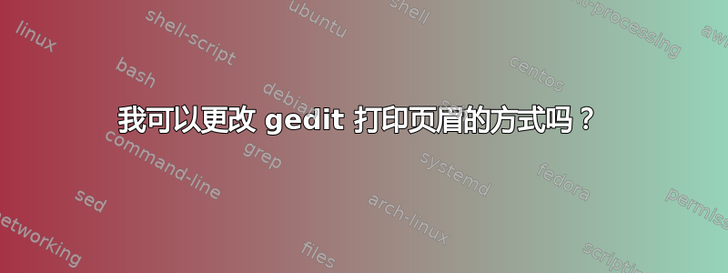 我可以更改 gedit 打印页眉的方式吗？