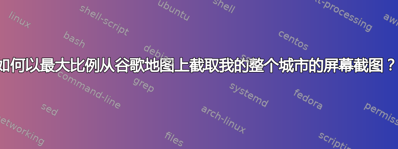 如何以最大比例从谷歌地图上截取我的整个城市的屏幕截图？