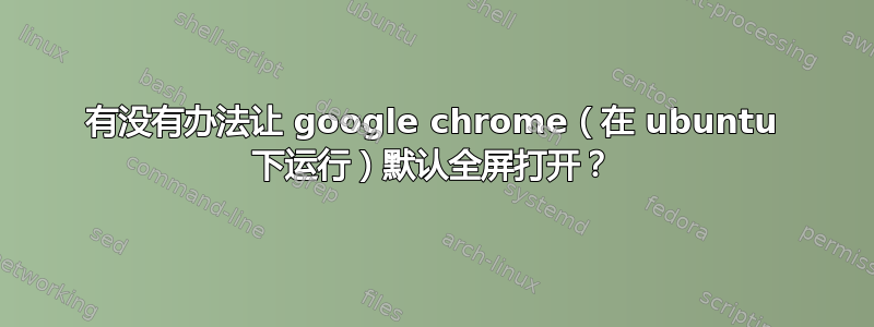 有没有办法让 google chrome（在 ubuntu 下运行）默认全屏打开？