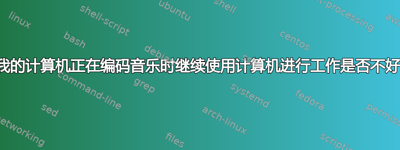 当我的计算机正在编码音乐时继续使用计算机进行工作是否不好？