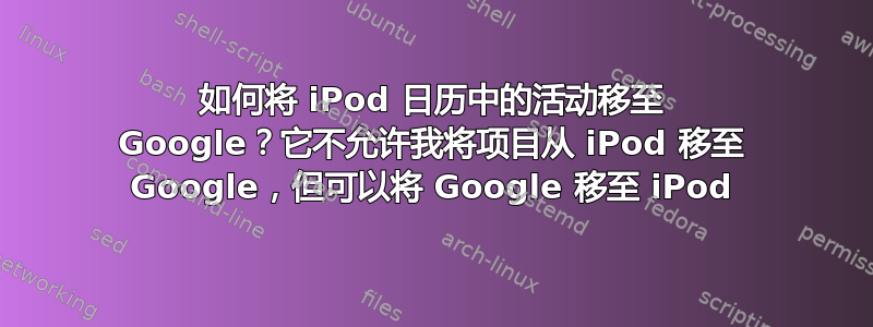 如何将 iPod 日历中的活动移至 Google？它不允许我将项目从 iPod 移至 Google，但可以将 Google 移至 iPod