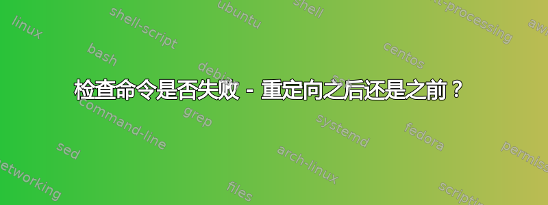 检查命令是否失败 - 重定向之后还是之前？