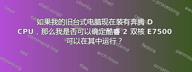 如果我的旧台式电脑现在装有奔腾 D CPU，那么我是否可以确定酷睿 2 双核 E7500 可以在其中运行？