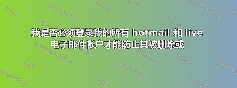 我是否必须登录我的所有 hotmail 和 live 电子邮件帐户才能防止其被删除或