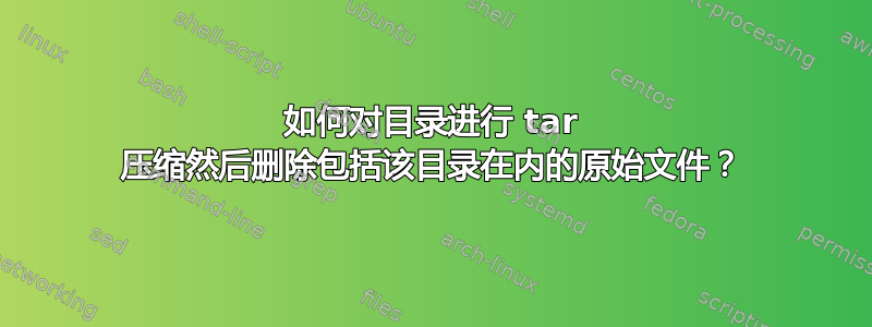 如何对目录进行 tar 压缩然后删除包括该目录在内的原始文件？