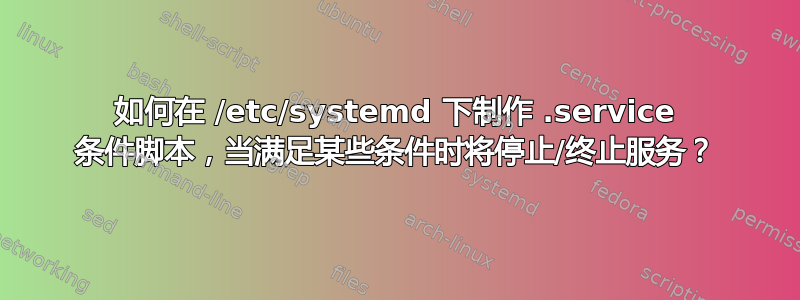 如何在 /etc/systemd 下制作 .service 条件脚本，当满足某些条件时将停止/终止服务？