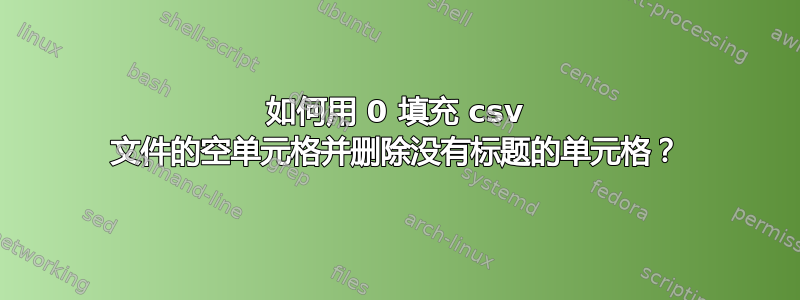 如何用 0 填充 csv 文件的空单元格并删除没有标题的单元格？