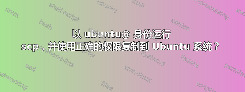 以 ubuntu@ 身份运行 scp，并使用正确的权限复制到 Ubuntu 系统？