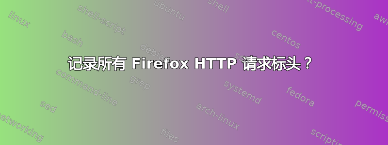 记录所有 Firefox HTTP 请求标头？