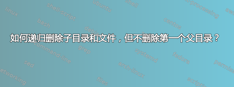 如何递归删除子目录和文件，但不删除第一个父目录？