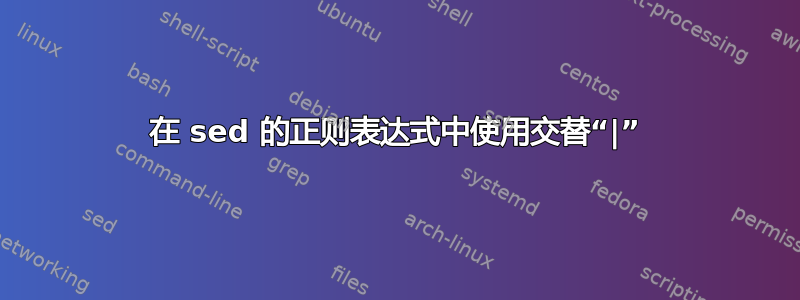 在 sed 的正则表达式中使用交替“|”