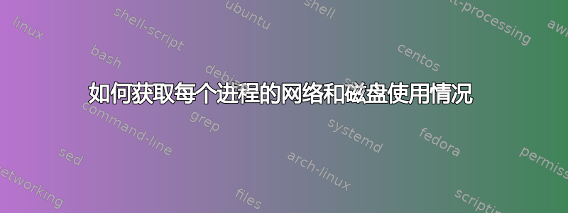 如何获取每个进程的网络和磁盘使用情况