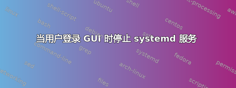 当用户登录 GUI 时停止 systemd 服务