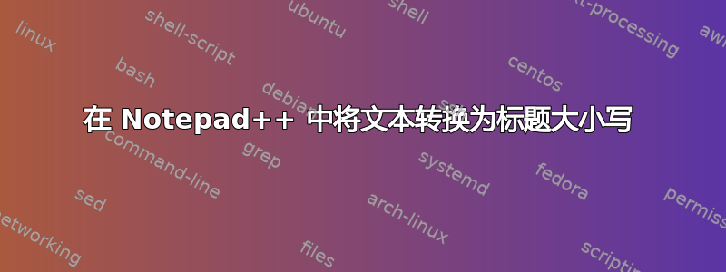 在 Notepad++ 中将文本转换为标题大小写