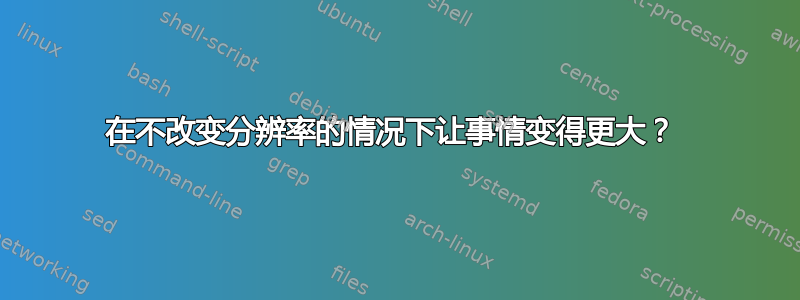 在不改变分辨率的情况下让事情变得更大？ 