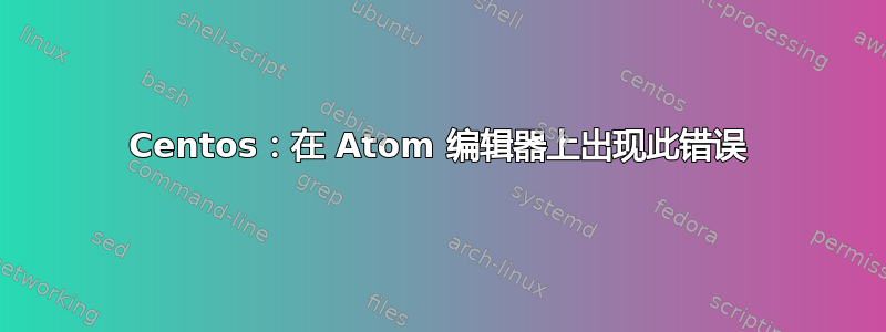 Centos：在 Atom 编辑器上出现此错误