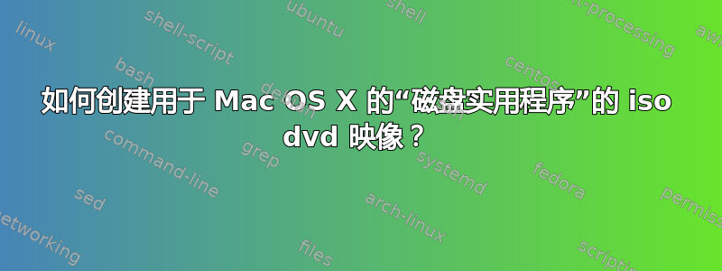 如何创建用于 Mac OS X 的“磁盘实用程序”的 iso dvd 映像？