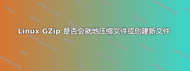 Linux GZip 是否会就地压缩文件或创建新文件