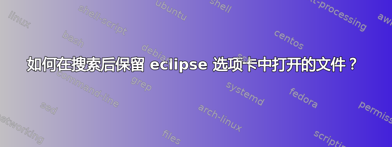 如何在搜索后保留 eclipse 选项卡中打开的文件？