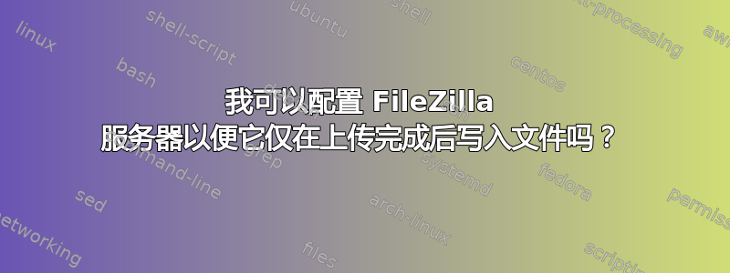 我可以配置 FileZilla 服务器以便它仅在上传完成后写入文件吗？