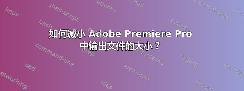 如何减小 Adob​​e Premiere Pro 中输出文件的大小？