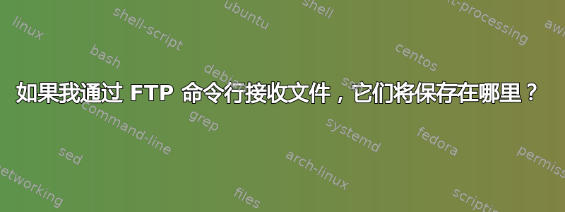 如果我通过 FTP 命令行接收文件，它们将保存在哪里？