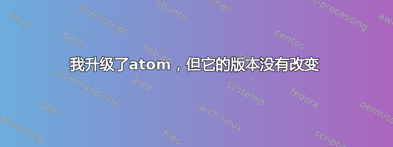 我升级了atom，但它的版本没有改变