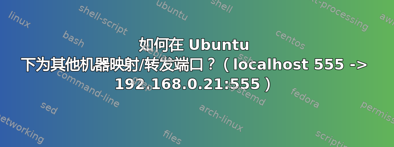 如何在 Ubuntu 下为其他机器映射/转发端口？（localhost 555 -> 192.168.0.21:555）