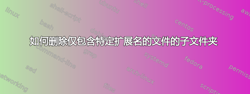 如何删除仅包含特定扩展名的文件的子文件夹