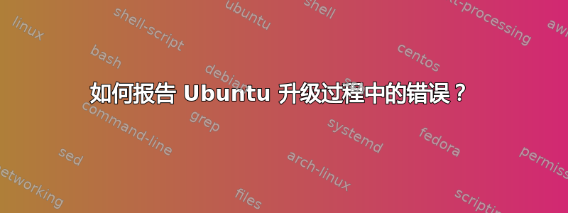 如何报告 Ubuntu 升级过程中的错误？