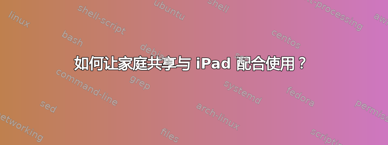 如何让家庭共享与 iPad 配合使用？