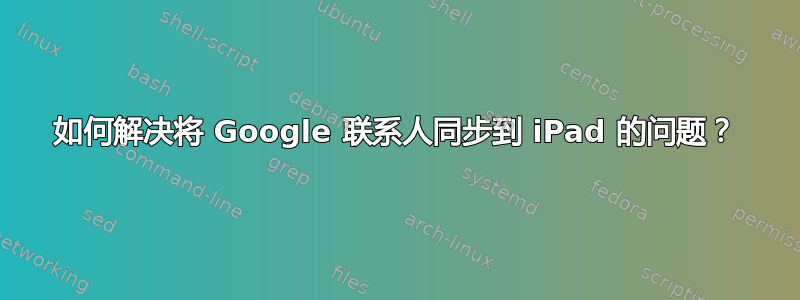 如何解决将 Google 联系人同步到 iPad 的问题？