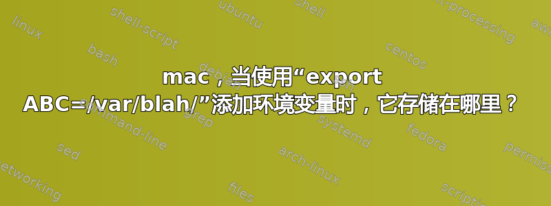 mac，当使用“export ABC=/var/blah/”添加环境变量时，它存储在哪里？