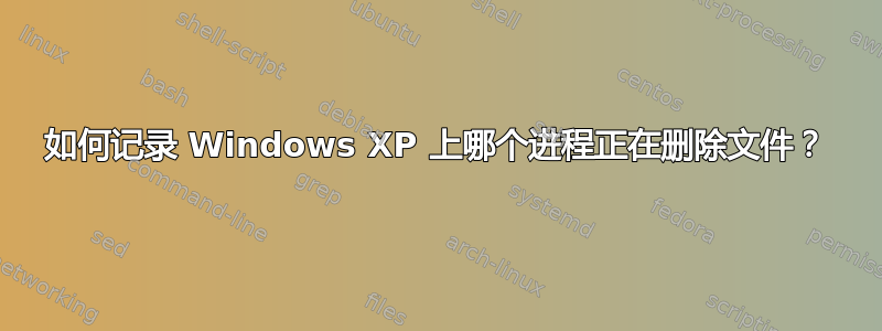 如何记录 Windows XP 上哪个进程正在删除文件？