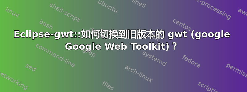 Eclipse-gwt::如何切换到旧版本的 gwt (google Google Web Toolkit)？