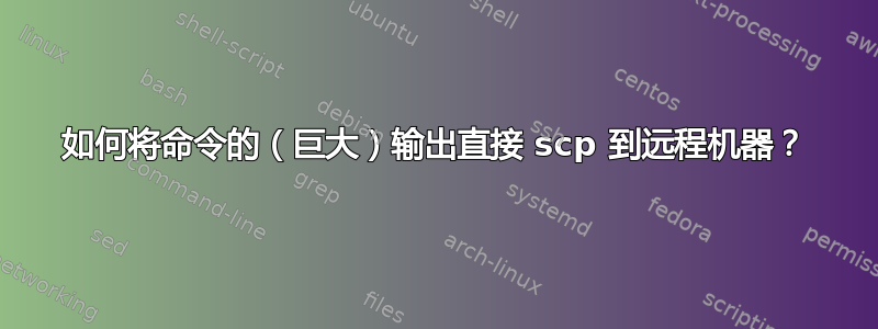 如何将命令的（巨大）输出直接 scp 到远程机器？