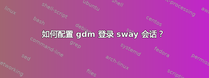 如何配置 gdm 登录 sway 会话？