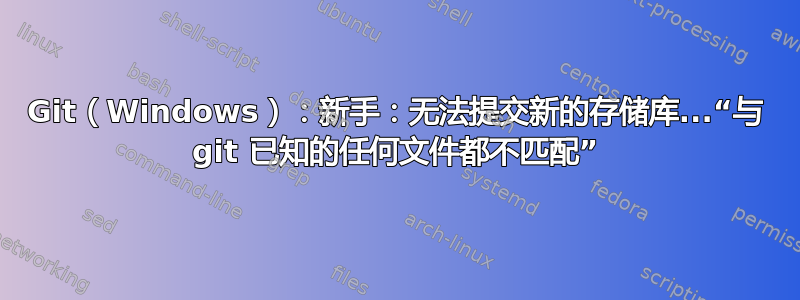 Git（Windows）：新手：无法提交新的存储库...“与 git 已知的任何文件都不匹配”