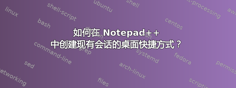 如何在 Notepad++ 中创建现有会话的桌面快捷方式？