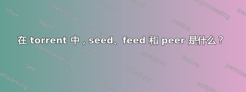 在 torrent 中，seed、feed 和 peer 是什么？